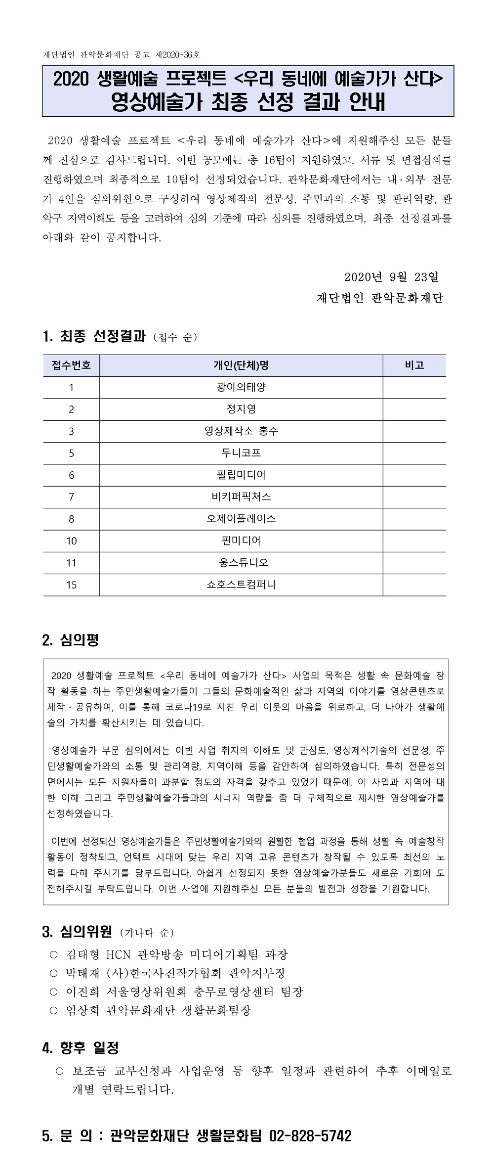 재단법인 관악문화재단 공고 제2020-36호 2020 생활예술 프로젝트 우리 동네에 예술가가 산다 영상예술가 최종 선정 결과 안내 2020 생활예술 프로젝트 <우리 동네에 예술가가 산다>에 지원해주신 모든 분들 께 진심으로 감사드립니다. 이번 공모에는 총 16팀이 지원하였고, 서류 및 면접심의를 진행하였으며 최종적으로 10팀이 선정되었습니다. 관악문화재단에서는 내외부 전문 가 4인을 심의위원으로 구성하여 영상제작의 전문성, 주민과의 소통 및 관리역량, 관 악구 지역이해도 등을 고려하여 심의 기준에 따라 심의를 진행하였으며, 최종 선정결과를 아래와 같이 공지합니다. 2020년 9월 23일 재단법인 관악문화재단 1. 최종 선정결과 (접수 순) 접수번호 개인(단체)명 비고 1 광야의태양 2 정지영 3 영상제작소 홍수 5 두니코프 6 필립미디어 7 비키퍼픽쳐스 8 오제이플레이스 10 핀미디어 11 웅스튜디오 15 쇼호스트컴퍼니 2. 심의평  2020 생활예술 프로젝트 <우리 동네에 예술가가 산다> 사업의 목적은 생활 속 문화예술 창 작 활동을 하는 주민생활예술가들이 그들의 문화예술적인 삶과 지역의 이야기를 영상콘텐츠로 제작 공유하여, 이를 통해 코로나19로 지친 우리 이웃의 마음을 위로하고, 더 나아가 생활예 술의 가치를 확산시키는 데 있습니다. 영상예술가 부문 심의에서는 이번 사업 취지의 이해도 및 관심도, 영상제작기술의 전문성, 주 민생활예술가와의 소통 및 관리역량, 지역이해 등을 감안하여 심의하였습니다. 특히 전문성의 면에서는 모든 지원자들이 과분할 정도의 자격을 갖추고 있었기 때문에, 이 사업과 지역에 대 한 이해 그리고 주민생활예술가들과의 시너지 역량을 좀 더 구체적으로 제시한 영상예술가를 선정하였습니다. 이번에 선정되신 영상예술가들은 주민생활예술가와의 원활한 협업 과정을 통해 생활 속 예술창작 활동이 정착되고, 언택트 시대에 맞는 우리 지역 고유 콘텐츠가 창작될 수 있도록 최선의 노 력을 다해 주시기를 당부드립니다. 아쉽게 선정되지 못한 영상예술가분들도 새로운 기회에 도 전해주시길 부탁드립니다. 이번 사업에 지원해주신 모든 분들의 발전과 성장을 기원합니다. 3. 심의위원 (가나다 순) 김태형 HCN 관악방송 미디어기획팀 과장 박태재 (사)한국사진작가협회 관악지부장 이진희 서울영상위원회 충무로영상센터 팀장 임상희 관악문화재단 생활문화팀장 4. 향후 일정 보조금 교부신청과 사업운영 등 향후 일정과 관련하여 추후 이메일로 개별 연락드립니다. 5. 문 의 : 관악문화재단 생활문화팀 02-828-5742