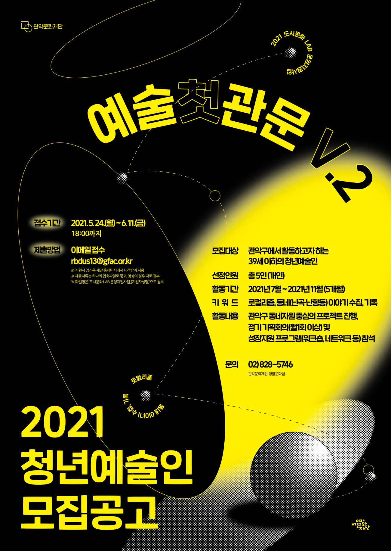 2021 도시문화 LAB IN : 예술첫관문 V.2 청년예술인 모집 공고 포스터 접수기간 2021.5.24(월)~6.11(금) 18:00까지 제출방법 이메일접수 rbdus13@gfac.or,kr ※지원서 양식은 재단 홈페이지에서 내려받아 사용 ※제출서류는 하나의 압축파일로 묶고 영상의 경우 따로 첨부 ※파일명은 도시문화 LAB 운영지원사업(지원자성명)으로 첨부 모집대상 관악구에서 활동하고자 하는 39세 이하의 청년예술인 선정인원 총5인(개인) 활동기간 2021년 7월~2021년 11월(5개월) 키워드 로컬리즘, 동네(난곡, 난향동)이야기수집, 기록 활동내용 관악구 동네지원 중심의 프로젝트 진행, 정기 기획회의(월 1회 이상) 및 성장지원프로그램(워크숍, 네트워크 등)참석 문의 02)828-5746 관악문화재단 생활문화팀