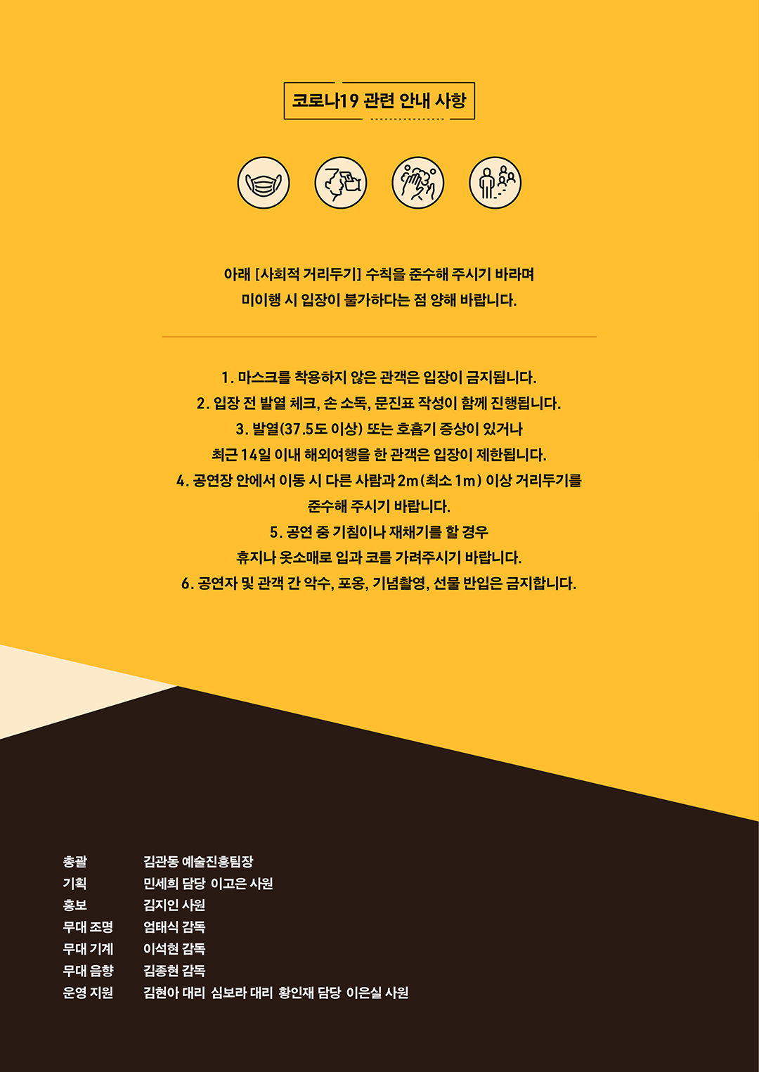 코로나 19 관련 안내 사항. 아래 [사회적 거리두기] 수칙을 준수해 주시기 바라며 미이행 시 입장이 불가하다는 점 양해 바랍니다. 1. 마스크를 착용하지 않은 관객은 입장이 금지됩니다. 2. 입장 전 발열 체크, 손 소독, 문진표 작성이 함께 진행됩니다. 3. 발열(37.5도 이상) 또는 호흡기 증상이 있거나 최근 14일 이내 해외여행을 한 관객은 입장이 제한됩니다. 4. 공연장 안에서 이동 시 다른 사람과 2m(최소 1m) 이상 거리두기를 준수해 주시기 바랍니다. 5. 공연 중 기침이나 재채기를 할 경우 휴지나 옷소매로 입과 코를 가려주시기 바랍니다. 6. 공연자 및 관객 간 악수, 포옹, 기념촬영, 선물 반입은 금지합니다. 총괄 김관동 예술진흥팀장, 기획 민세희 담당 이고은 사원, 홍보 김지인 사원, 무대 조명 엄태식 감독, 무대 기계 이석현 감독, 무대 음향 김종현 감독, 운영 지원 김현아 대리 심보라 대리 황인재 담당 이은실 사원