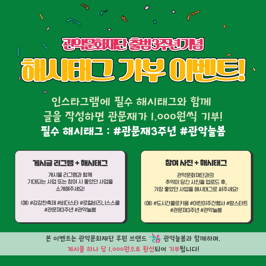 관악 문화재단 출범 3주년 기념 해시태그 기부 이벤트! 인스타그램에 필수 해시태그와 함께 글을 작성하면 관문재가 1,000원씩 기부! 필수 해시태그 : #관문재3주년 #관악늘봄 | 게시글 리그램 + 해시태그 : 게시물 리그램과 함께 기대되는 사업 또는 참여 시 좋았던 사업을 소개해주세요! (예)#강감찬축제 #비더스타 #로컬비즈니스스쿨 #관문재3주년 #관악늘봄 | 참여 사진 + 해시태그 : 관악문화재단과의 추억이 담긴 사진을 업로드 후, 가장 좋았던 사업을 해시태그로 써주세요! (예)#도시간콜로키움 #어린이주간행사 #맘스타트 #관문재3주년 #관악늘봄 | 본 이벤트는 관악문화재단 후월 브랜드 늘봄 관악늘봄과 함께하며, 게시물 하나 당 1,000원으로 환산되어 기부됩니다!