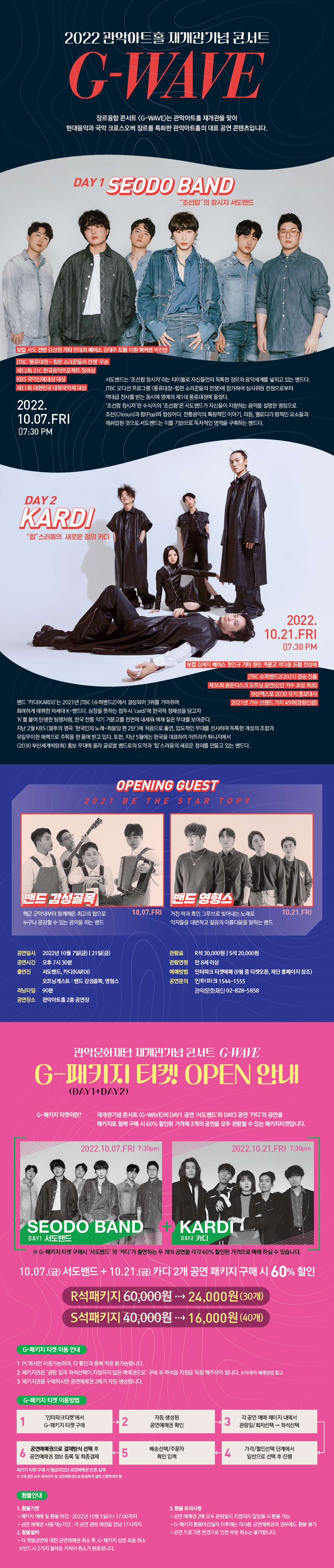 2022 관악아트홀 재개관기념 콘서트 G-WAVE 장르융합 콘서트 <G-WAVE>는 관악아트홀 재개관을 맞아 현대음악과 국악 크로스오버 장르를 특화한 관악아트홀의 대표 공연 콘텐츠입니다. DAY 1 SEODO BAND '조선팝'의 창시자 서도밴드 보컬 서도 건반 김성현 기타 연태희 베이스 김태주 드럼 이환 퍼커션 박진병 | JTBC '풍류대장 - 힙한 소리꾼들의 전쟁' 우승 제12회 21C 한국음악프로젝트 장려상 KBS 국악신예대상 대상 제11회 대한민국 대학국악제 대상 | 2022.10.07.FRI 07:30 PM | 서도밴드는 '조선팝 창시자' 라는 타이틀로 자신들만의 독특한 장르와 음악세계를 넓히고 있는 밴드다. JTBC 오디션 프로그램 <풍류대장 - 힙한 소리꾼들의 전쟁>에 참가하여 심사위원 전원으로부터 역대급 찬사를 받는 동시에 영예의 제1대 풍류대장에 올랐다. '조선팝 창시자'란 수식어의 '조선팝'은 서도밴드가 자신들이 지향하는 음악을 설명한 명칭으로 조선(Chosun)과 팝(Pop)의 합성어다. 전통음악의 특징적인 이야기, 리듬, 멜로디가 팝적인 요소들과 매쉬업된 것으로 서도밴드는 이를 기반으로 독자적인 영역을 구축하는 밴드다. | DAY 2 KARDI '힙'스러움의 새로운 정의 카디 2022.10.21.FRI 07:30 PM | 보컬 김예지 베이스 황인규 기타 황린 거문고 박다울 드럼 전성배 | JTBC 슈퍼밴드2(2021) 결승 진출 제36회 골든디스크 오프닝 공연(신인 가수 초청 최초) 부산엑스포 2030 유치 홍보대사 2021년 가수 브랜드 가치 49위(경향신문) | 밴드 '카디(KARDI)'는 2021년 JTBC <슈퍼밴드2>에서 결성되어 3위를 거머쥐며 화려하게 데뷔한 차세대 K-밴드다. 심장을 뜻하는 접두사 'cardi'에 한국적 정체성을 담고자 'K'를 붙여 탄생한 팀명처럼, 한국 전통 악기 거문고를 전면에 내세워 색채 짙은 무대를 보여준다. 지난 2월 KBS <불후의 명곡 '한국인의 노래 - 최불암 편 2탄'>에 처음으로 출연, 압도적인 무대를 선사하며 독특한 개성의 조합과 유일무이한 매력으로 주목을 한 몸에 받고 있다. 또한, 지난 5월에는 한국을 대표하여 아프리카 튀니지에서 <2030 부산세계박람회> 홍보 무대에 올라 글로벌 밴드로의 도약과 '힙'스러움의 새로운 정의를 만들고 있는 밴드다. | OPENING GUEST 2021 BE THE STAR TOP 9 밴드 감성골목 해군 군악대부터 함께해온 최고의 합으로 누구나 공감할 수 있는 음악을 하는 밴드 10.07.FRI 밴드 영형스 거친 락과 흑인 그루브로 빚어내는 노래로 약자들을 대변하고 젊음의 아름다움을 말하는 밴드 10.21.FRI | 공연일시 : 2022년 10월 7일(금) 21일(금) | 공연시간 : 오후 7시 30분 | 출연진 : 서도밴드, 카디(KARDI) 오프닝 게스트 : 밴드 감성골목, 영형스 | 러닝타임 : 90분 | 공연장소 : 관악아트홀 2층 공연장 | 관람료 : R석 30,000원 S석 20,000원 | 관람연령 : 만 8세 이상 | 예매방법 : 인터파크 티켓예매 (9월 중 티켓오픈, 재단 홈페이지 참조) | 공연문의 : 인터파크 1544-1555 관악문화재단 02-828-5858 | 관악문화재단 재개관기념 콘서트 G-WAVE G-패키지 티켓(DAY1 + DAY2) OPEN 안내 G-패키지 티켓이란? 재개관기념 콘서트 <G-WAVE>의 DAY1 공연 '서도밴드'와 DAY2 공연 '카디'의 공연을 패키지로 함께 구매 시 60% 할인된 가격에 2개의 공연을 모두 관람할 수 있는 패키지티켓입니다. | 2022.10.07.FRI 7:30pm SEODO BAND DAY1 서도밴드 + 2022.10.21.FRI 7:30pm KARDI DAY2 카디 -G-패키지 티켓 구매시 '서도밴드'와 '카디'가 출연하는 두 개의 공연을 각각 60% 할인된 가격으로 예매 하실 수 있습니다. 10.07.(금) 서도밴드 + 10.21.(금) 카디 2개 공연 패키지 구매 시 60% 할인 R석 패키지 24,000원 (30개) S석 패키지 16,000원 (40개) | G-패키지 티켓 이용 안내 1. PC에서만 이용가능하며, 타 할인과 중복 적용 불가능합니다. 2. 패키지권은 '관람 일과 좌석선택이 지정되지 않은 예매권으로' 구매 후 좌석을 지정을 직업 해주셔야 합니다. (아래의 예매방법 참고) 3. 패키지권을 구매하시면 공연예매권 2매가 자동 생성됩니다. | G-패키지 티켓 이용방법 1. '인터파크 티켓'에서 G-패키지 티켓 구매 2. 자동 생성된 공연예매권 확인 3. 각 공연 예매 페이지 내에서 관람일/회차선택 후 좌석선택 4. 가격/할인선택 단계에서 일반으로 선택 후 진행 5. 배송선택/주문자 확인 입력 6. 공연예매권으로 결제방식 선택 후 공연예매권 정보 등록 및 최종결제 (패키지 티켓 구매 시 발급되었던 공연예매권 번호 입력. 2개 공연 모두 좌석선택 및 공연예매권으로 동일하게 결제 진행하여야 함) | 환불안내 1. 환불기한 패키지 예매 및 환불 마감 : 2022년 10월 5일(수) 17:00까지 공연 예매권 사용가능기간 : 각 공연 관람 예정일 전날 17시까지 2. 환불절차 각 개별공연에 대한 공연예매권 취호 후, G-패키지 상품 최종 취소 반드시 2가지 절차를 거쳐야 취소가 완료됩니다. 3. 환불 유의 사항 공연 예매권 2매 모두 관람일이 지정되지 않았을 시 환불 가능 G-패키지 환불마감일자 이후에는 미사용 공연예매권의 경우에도 환불 불가 공연 프로그램 변경으로 인한 부분 취소는 불가합니다.