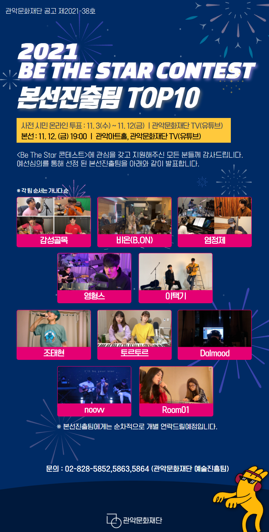 관악문화재단 공고 제2021-38호. 2021 Be The Star Contest 본선진출팀 Top10. 사전 시민 온라인 투표:11월3일수요일부터 11월12일 금요일까지. 관악문화재단TV(유튜브)에서 진행. 본선:11월 12일 금요일 19시 관악아트홀,관악문화재단TV(유튜브)에서 진행. 'Be The Star 콘테스트'에 관심을 갖고 지원해주신 모든 분들께 감사드립니다. 예선 심의를 통해 선정 된 본선 진출팀을 아래와 같이 발표합니다. 순서는 가나다순입니다. 감성골목.비온.염정제.영형스.이택기.조태현.토르토르.Dalmood,noovv,Room01. 본선진출팀에게는 순차적으로 개별 연락드릴예정입니다. 문의:02-828-5852 또는 5863 또는 5864(관악문화재단 예술진흥팀)