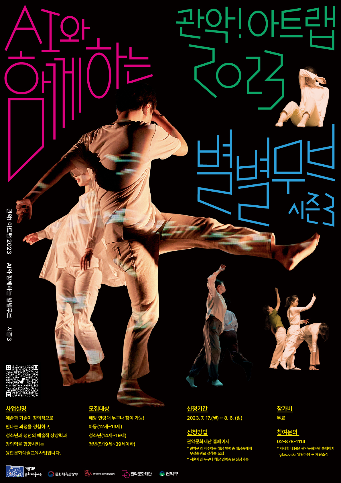 관악!아트랩 2023 AI와 함께하는 별별무브 시즌3  사업설명 예술과 기술의 창의적으로 만나는 과정을 경험하고, 청소년과 청년의 예술적 상상력과 창의력을 함양시키는 융합문화예술교육사업입니다. 모집대상 해당 연령대 누구나 참여 가능! 아동(12세~13세), 청소년(14세~19세), 청년(만19세~39세이하) 신청기간 2023.7.17.(월)~8.6.(일) 신청방법 관악문화재단 홈페이지 *관악구의 거주하는 해당 연령대 대상층에게 우선순위로 선착순모집  *서울시민 누구나 해당 연령층은 신청가능  참가비 무료 참여문의 02-878-1114 * 자세한 내용은 관악문화재단 홈페이지  gfac.or.kr 알림마당→재단소식