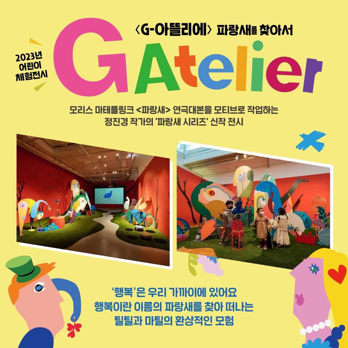 2023년 어린이 체험전시 <G-아뜰리에> 파랑새를 찾아서 GAtelier 모리스 마테를링크 <파랑새> 연극대본을 모티브로 작업하는 정진경 작가의 파랑새 시리즈' 신작 전시 행복'은 우리 가까이에 있어요 행복이란 이름의 파랑새를 찾아 떠나는 틸틸과 마틸의 환상적인 모험