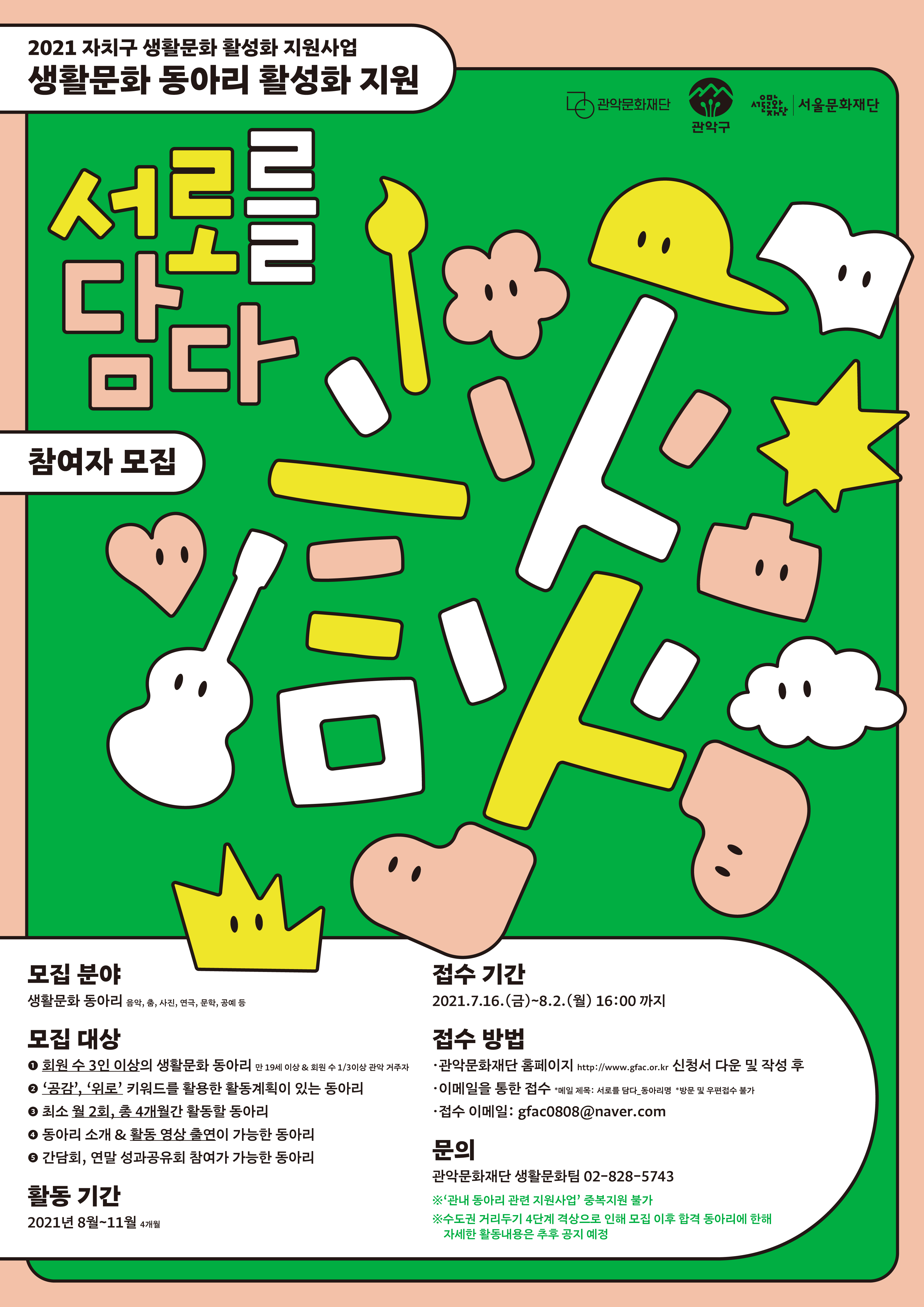 2021 자치구 생활문화 활성화 지원사업 생활문화 동아리 활성화 지원 [서로를 담다]    참여자  모집    모집분야 생활문화 동아리 음악, 춤, 사진, 연극, 문화. 공예 등   모집대상 ①회원 수 3인 이상의 생활문화 동아리/ 만 19세 이상 &회원 수 1/3이상 관악 거주자 ②'공감', '위로' 키워드를 활용한 활동계획이 있는 동아리 ③최소 월 2회, 총 4개월간 활동할 동아리 ④동아리 소개 & 활동 영상 출연이 가능한 동아리 ⑤간담회, 연말 성과공유회 참여가 가능한 동아리   활동기간 2021 8월~11월 4개월   접수기간 2021.7.16(금)~8.2(월) 16:00까지   접수방법 ●관악문화재단 홈페이지 http://www.gfac.or.kr 신청서 다운 및 작성 후 ●이메일을 통한 접수 *메일 제목: 서로를 담다_동아리명 *방문 및 우편접수 불가 ●접수 이메일: gfac0808@naver.com   문의 관악문화재단 생활문화팀 02-828-5743 ※'관내 동아리 관련 지원사업' 중복지원 불가 ※수도권 거리두기 4단계 격상으로 인해 모집 이후 합격 동아리에 한해 자세한 활동내용은 추후 공지 예정