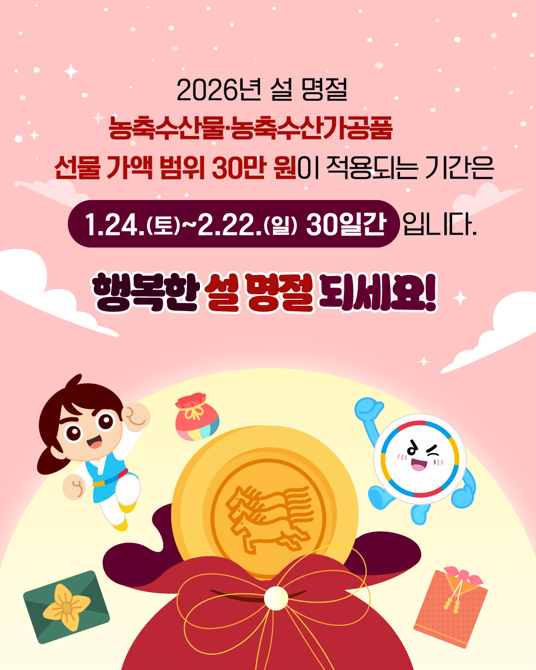 2026년 설 명절  농축수산물 농축수산사공품   선물 가액 범위 30만원이 적용되는 기간은  1.24(토)~2.22.(일) 30일간입니다.   행복한 설 명절 되세요!