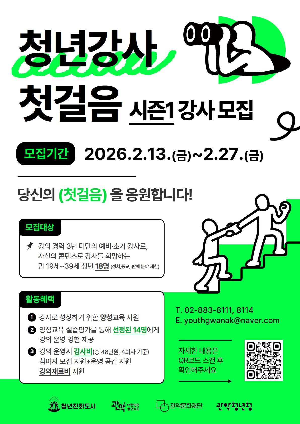청년강사  첫걸음 시즌1 강사 모집  모집기간 : 2026.2.13.(금)~2.27.(금)  당신의 (첫걸음)을 응원합니다!  모집대상 : 강의 경력 3년 미만의 예비·초기 강사로, 자신의 콘텐츠로 강사를 희망하는 만 19세~39세 청년 18명(정치,종교, 판매 분야 제한)  활동혜택 1. 강사로 성장하기 위한 양성교육 지원 2. 양성교육 실습평가를 통해 선정된 14명에게 강의 운영 경험 제공 3.강의 운영시 강사비(총 48만원, 4회차 기준) 참여자 모집 지원+운영 공간 지원 강의재료비 지원  T. 02-883-8111, 8114  E. youthgwanak@naver.com
