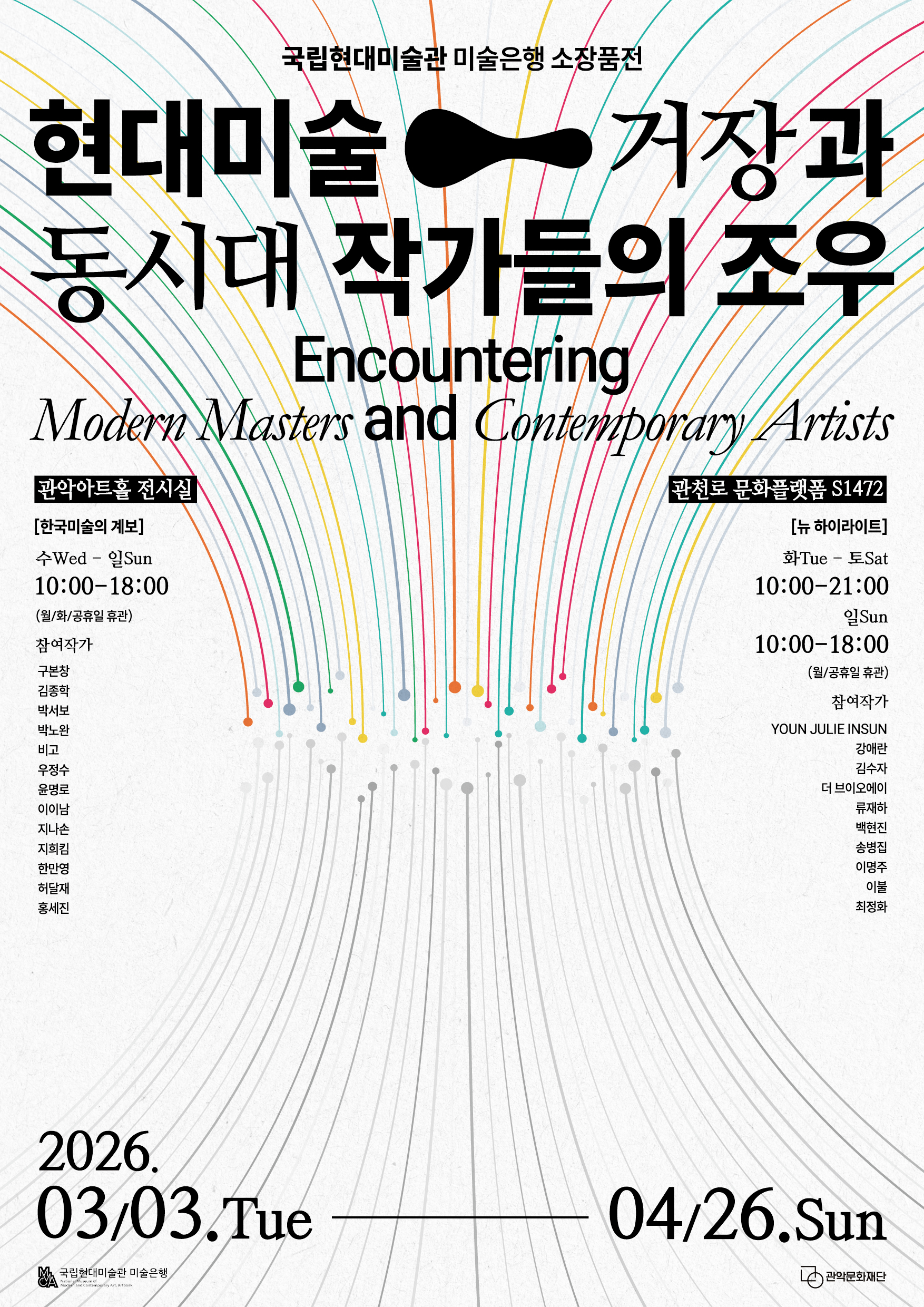 현대미술 - 거장과 동시대 작가들의 조우 (Encountering Modern Masters and Contemporary Artists)  전시 기간: 2026년 3월 3일(화) ~ 4월 26일(일)  관악아트홀 전시실 [한국미술의 계보]  운영 시간: 수~일 10:00 - 18:00 (월, 화, 공휴일 휴관)  참여 작가: 구본창, 김종학, 박서보, 박노완, 비고, 우정수, 윤명로, 이이남, 지나손, 지희킴, 한만영, 허달재, 홍세진  관천로 문화플랫폼 S1472 [뉴 하이라이트]  운영 시간: 화~토 10:00 - 21:00 / 일 10:00 - 18:00 (월, 공휴일 휴관)  참여 작가: YOUN JULIE INSUN, 강애란, 김수자, 더 브이오에이, 류재하, 백현진, 송병집, 이명주, 이불, 최정화  주최/주관: 국립현대미술관 미술은행, 관악문화재단
