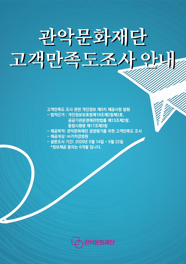 고객만족도 조사 관련 개인정보 제3자 제공사항 알림
- 법적근거 : 개인정보보호법제18조제2항제2호, 공공기관운영에관한법률 제13조제2항, 동법시행령 제17조제3항
- 제공목적: 관악문화재단 경영평가를 위한 고객만족도 조사

- 제공대상: ㈜가치경영원
- 설문조사 기간: 2026년 5월 14일 ~ 5월 22일

   *정보제공 동의는 6개월 입니다.

- 제공내역: 수혜 서비스명(사업명), 성명, 연락처
- 활용시기: 고객만족도조사 완료시까지