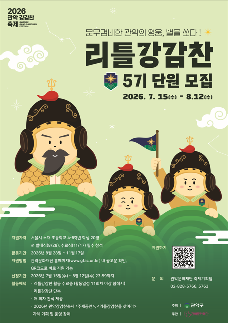 2026 관악강감찬축제
문무겸비한 관악의 영웅, 별을 쏘다!
리틀강감찬
5기 단원 모집
2026. 7. 15(수) - 8.12(수)
지원자격 서울시 소재 초등학교 4-6학년 학생 20명
*발대식(8/28), 수료식(11/17) 필수 참석
활동기간 2026년 8월 28일 ~ 11월 17일
지원방법 관악문화재단 홈페이지(www.gfac.or.kr) 내 공고문 확인, QR코드로 바로 지원 가능
신청기간 2026년 7월 15일(수) ~ 8월 12일(수) 23:59까지
활동혜택 리틀강감찬 활동수료증(활동일정 11회차 이상 참석시)
리틀강감찬 단복
매 회차 간식 제공
2026년 관악강감찬축제 <주제공연>, <리틀강감찬을 찾아라> 자체 기획 및 운영 참여
지원하기
문의 관악문화재단 축제기획팀
02-828-5766, 5763
주최 관악구
주관 관악문화재단