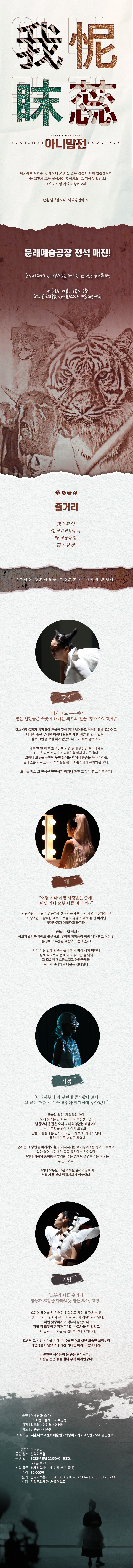 창작 판소리극 아니말전  여보시요 여러분들, 세상에 모난 곳 없는 짐승이 어디 있겠습니까. 다들 그렇게 그냥 살아가는 것이지요. 그 뒤야 알리오! 그저 거드렁 거리고 살아보세! 판을 벌려봅시다, 아니말전이오~  문래예술공장 전석 매진! 관악아트홀에서 <아니말전>은 다시 한 번 판을 벌려봅니다. 전통음악, 예술, 철학의 융합 퓨전 판소리극을 <아니말전>으로 경험해보세요!  출연 | 이혜진 (판소리) 외 학생자율세미나 수강생 원작 | 김도휘 여민영 이혜진 지도 | 김승근 서수현 제작지원 | 서울대학교 문화예술원 / 학생처 / 기초교육원 / SNU공연센터  공연명 | 아니말전 공연장소 | 관악아트홀 공연일정 | 2023. 9. 22 (금) 19:30 / 23일 (토) 15:00 관람등급 | 전체관람가 (8세 이하 부모 동반) 가격 | 2만원 문의 | 관악아트홀 02-828-5858 / K-MUSIC MAKERS 031-5176-2445 후원 | 관악문화재단, 서울대학교