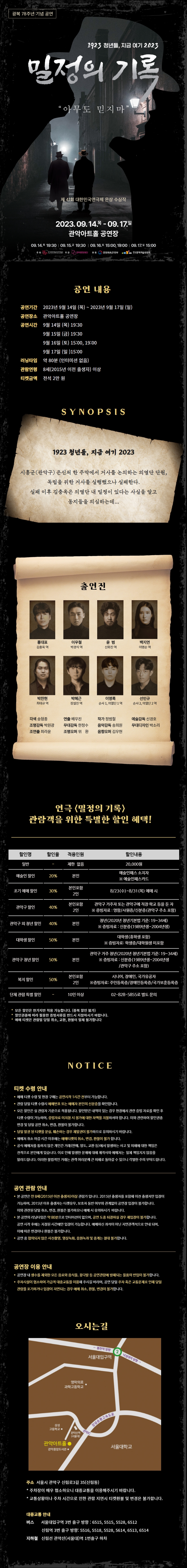 광복 78주년 기념 공연 1923 청년들, 지금여기 2023 밀정의기록 "아무도 믿지마" 제 41회 대한민국연극제 은상 수상작 2023. 09. 14. (목) - 09. 17. (일) 관악아트홀 공연장 09.14.목 19:30 | 09.15.금 19:30 | 09.16.토 15:00,19:00 I 09.17.일 15:00 주최 : 한국문화예술회권연합회 주관 : 관악문화재단 후원 : 문화체육관광부, 한국문화예술위원회  공연 내용 공연기간 : 2023년 9월 14일 (목) ~ 2023년 9월 17일 (일) 공연장소 : 관악아트홀 공연장 공연시간 : 9월 14일(목) 19:30, 9월 15일(금) 19:30, 9월 16일 (토) 15:00, 19:00, 9월 17일 (일) 15:00 러닝타임 : 약 80분 (인터미션 없음) 관람연령 : 8세(2015년 이전 출생자) 이상 티켓금액 : 전석 2만 원  SYNOPSIS 1923 청년들, 지금 여기 2023 시흥군(관악구) 은신처 한 주막에서 거사를 논의하는 의열단 단원, 독립을 위한 거사를 실행했으나 실패한다. 실패 이후 김충옥은 의열단 내 밀정이 있다는 사실을 알고 동지들을 의심하는데...  출연진 홍대표 김종옥 역 이우철 박경식 역 윤  범 신화진 역 백지연 이명순 역 박찬현 최태규 역  각색 송형종 연출 배우진 작가 정범철 예술감독 신경호 조명감독 박원광 무대감독 한정수 음악감독 송희원 무대디자인 박소리 조연출 최라윤 조명오퍼 위 환 음향오퍼 김우현  연극 <밀정의 기록> 관람객을 위한 특별한 할인 혜택! - 일반 20,000원 - 예술인 할인, 20%, 본인, 예술인패스 소지자 ※ 예술인패스카드 - 조기 예매 할인, 30%, 본인포함 2인, 8/23(수)-8/31(목) 예매 시 - 관악구 할인, 40%, 본인포함 2인, 관악구 거주자 또는 관악구에 직장•학교 등을 둔 자 ※ 증빙자료: 영함/사원증/신분증(관악구 주소포함) - 관악구 외 청년 할인, 40%, 본인, 청년(2020년 성년기본법 기준: 19~34세) ※ 증빙자료 : 신분증(1989년생-2004년생) - 대학생 할인, 50%, 본인, 대학생(휴학생 포함) ※ 증빙자료: 학생증/대학원생 미포함 - 관악구 청년 할인, 50%, 본인, 관악구 거주 청년(2020년 청년기본법 기준: 19~34세) ※ 증빙자료 : 신분증(1989년생-2004년생 /관악구 주소 포함) - 복지 할인, 50%, 본인포함 2인, 시니어, 장애인, 국가유공자 ※ 증빙자료: 주민등목증/장애인등목증/국가보훈등목증 - 단체 관람 특별 할인, 10인 이상, 02-828-5855로 별도 문의  * 모든 할인은 한가지만 적용 가능합니다. (중복 할인 불가) * 할인권종에 따라 필용한 증빙서류를 반드시 지참하시기 바랍니다. * 예매 티켓은 관람일 당일 취소, 교환, 환불이 일체 불가합니다  NOTICE 티켓 수령 안내 * 예매 티켓 수령 및 현장 구매는 공연시작 1시간 전부터 가능합니다. * 관람 당일 티켓 수령시 예매번호 또는 예매자 본인의 신분증을 확인합니다. * 모든 할인은 실 관람자 기준으로 적용됩니다. 할인받은 내역이 있는 경우 현장에서 관련 증빙 자료를 확인 후 티켓 수령이 가능하며, 증빙자료 미지참 시 정가에 대한 차액을 지불하셔야 합니다. 이와 관련하여 할인권종 변경 및 당일 공연 취소, 변경, 환불이 불가합니다. * 당일 발권 된 티켓을 분실, 훼손하는 경우 재발권이 불가하므로 유의하시기 바랍니다. * 예매처 취소 마감 시간 이후에는 예매티켓의 취소, 변경, 환불이 불가 합니다. * 공식 예매처를 동하지 않은 개인간 거래 (판매, 양도, 교환 등)에서 발생하는 사고 및 피해에 대한 책임은 전적으로 본인에게 있습니다. 이로 인해 발생한 문제에 대해 제작사와 예매처는 일체 책임지지 않음을 알려드립니다. 이러한 불법적인 거래는 관객 여러분께 큰 피해로 돌아갈 수 있으니 각별한 주의 부탁드립니다. 공연 관람 안내 * 본 공연은 만 8세(2015년 이전 출생자)이상 관람가 입니다. 2015년 출생자를 포함해 이전 출생자만 입장이 가능하며, 2015년 이후 출생자는 티켓유무, 보호자 동반 여부와 관계없이 공연장 입장이 불가합니다. 이와 관련된 당일 취소, 변경, 환불은 불가하오니 예매 시 유의하시기 바랍니다. * 본 공연의 러닝타임은 약 80분으로 인터미션이 없으며, 공연 도중 퇴장하실 경우 재입장이 불가합니다. 공연 시작 후에는 지정된 시간에만 입장이 가능합니다. 예매하신 좌석이 아닌 지연관객석으로 안내 되며, 이에 따른 변경이나 환불은 불가합니다. * 공연 중 협의되지 않은 사진촬영, 영상녹화, 음원녹취 및 중계는 절대 불가합니다.  공연장 이용 안내 * 공연장 내 생수를 제외한 모든 음료와 음식물, 꽃다발 등 공연관람에 방해되는 물품의 반입이 불가합니다. * 주차시설이 협소하여 가급적 대중교통을 이용해 주시길 바라며, 공연 당일 주차 혹은 교통문제로 인해 당일 관람을 포기하거나 입장이 지연되는 경우 예매 취소, 환불, 변경이 불가합니다.  오시는 길 주소 서울시 관악구 신림로3길 35(신림동) - 주차장이 매우 협소하오니 대중교통을 이용해주시기 바랍니다. - 교통상황이나 주차 시간으로 인한 관람 지연 시 티켓환불 및 변경은 불가합니다. 대중교통 안내 버스 서울대입구역 3번 출구 방향: 6515, 5515, 5528, 6512 신림역 3번 출구 방향: 5516, 5518, 5528, 5614, 6513,6514 지하철 신림선 관악산(서울대)역 1번출구 하차 ☎ 문의 관악문화재단 예술진흥팀(02-828-5864)